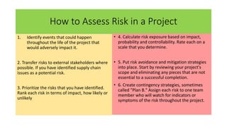 How to Assess Risk in a Project
1. Identify events that could happen
throughout the life of the project that
would adversely impact it.
2. Transfer risks to external stakeholders where
possible. If you have identified supply chain
issues as a potential risk.
3. Prioritize the risks that you have identified.
Rank each risk in terms of impact, how likely or
unlikely
• 4. Calculate risk exposure based on impact,
probability and controllability. Rate each on a
scale that you determine.
• 5. Put risk avoidance and mitigation strategies
into place. Start by reviewing your project's
scope and eliminating any pieces that are not
essential to a successful completion.
• 6. Create contingency strategies, sometimes
called "Plan B." Assign each risk to one team
member who will watch for indicators or
symptoms of the risk throughout the project.
 