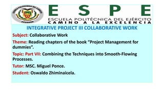 INTEGRATIVE PROJECT III COLLABORATIVE WORK
Subject: Collaborative Work
Theme: Reading chapters of the book “Project Management for
dummies”.
Topic: Part VII: Combining the Techniques into Smooth-Flowing
Processes.
Tutor: MSC. Miguel Ponce.
Student: Oswaldo Zhiminaicela.
 