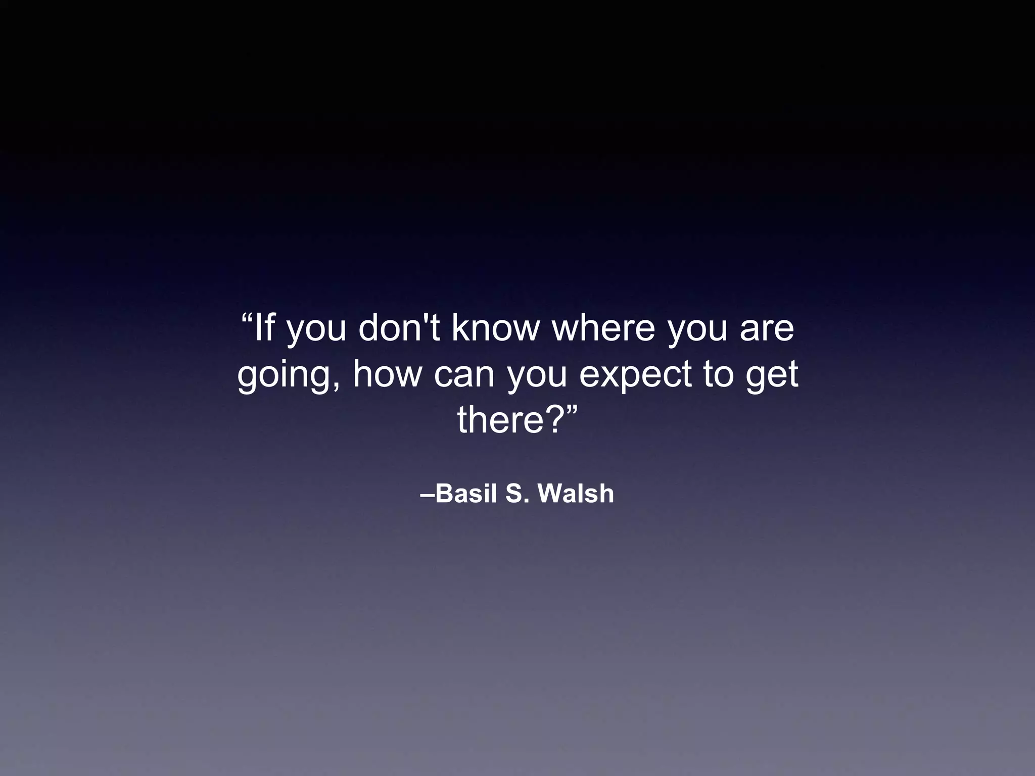 –Basil S. Walsh
“If you don't know where you are
going, how can you expect to get
there?”
 