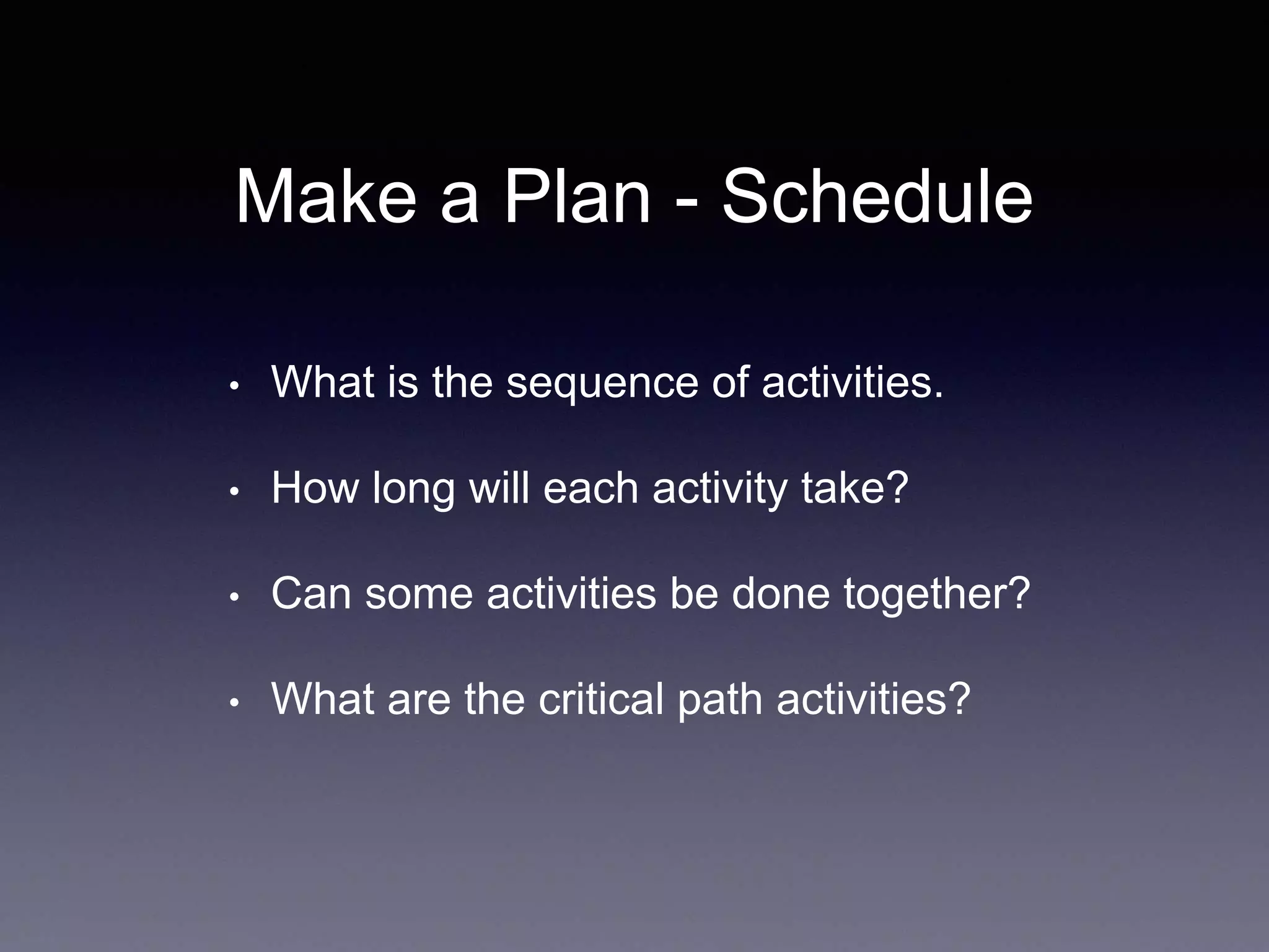 Make a Plan - Schedule
• What is the sequence of activities.
• How long will each activity take?
• Can some activities be done together?
• What are the critical path activities?
 