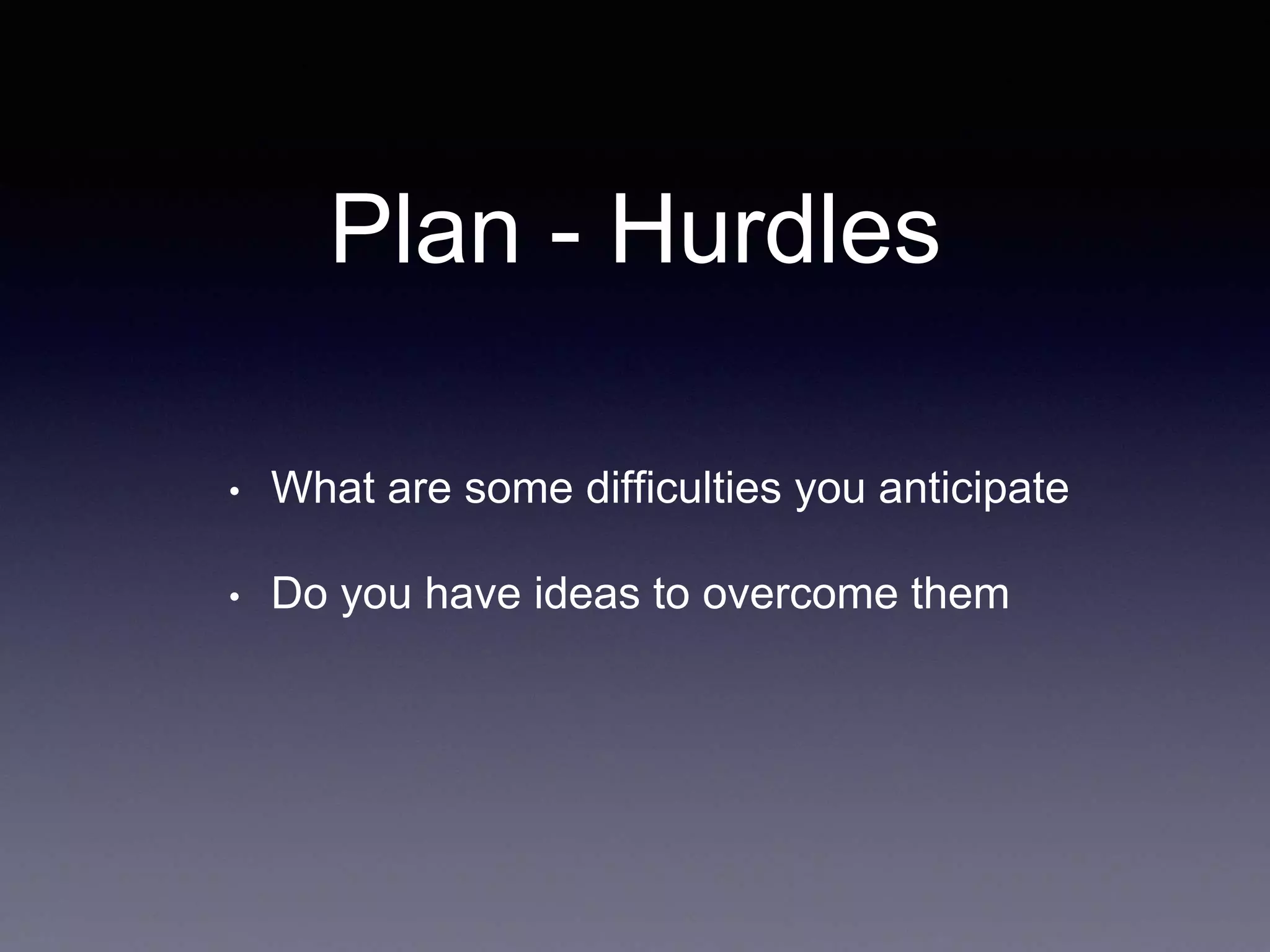 Plan - Hurdles
• What are some difficulties you anticipate
• Do you have ideas to overcome them
 