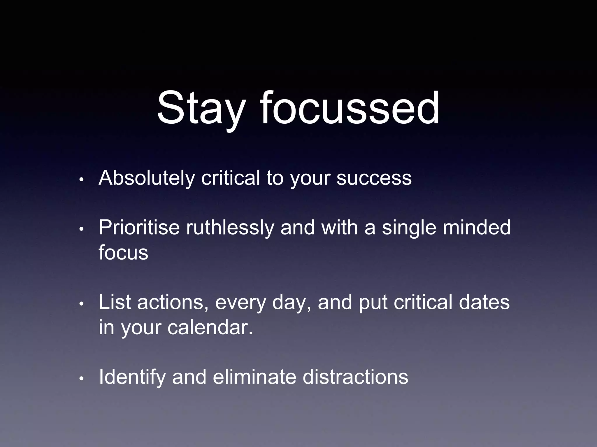 Stay focussed
• Absolutely critical to your success
• Prioritise ruthlessly and with a single minded
focus
• List actions, every day, and put critical dates
in your calendar.
• Identify and eliminate distractions
 