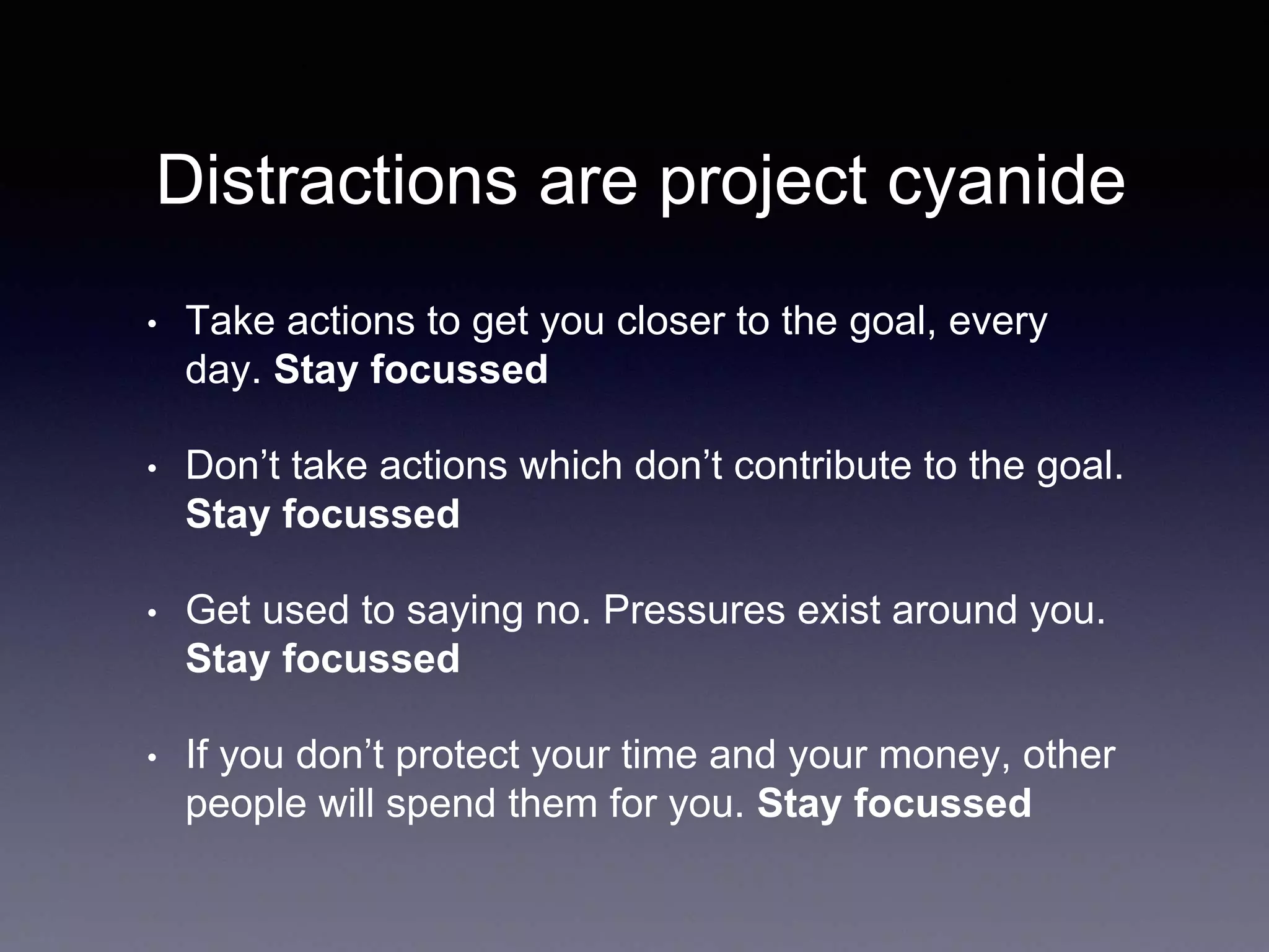 Distractions are project cyanide
• Take actions to get you closer to the goal, every
day. Stay focussed
• Don’t take actions which don’t contribute to the goal.
Stay focussed
• Get used to saying no. Pressures exist around you.
Stay focussed
• If you don’t protect your time and your money, other
people will spend them for you. Stay focussed
 
