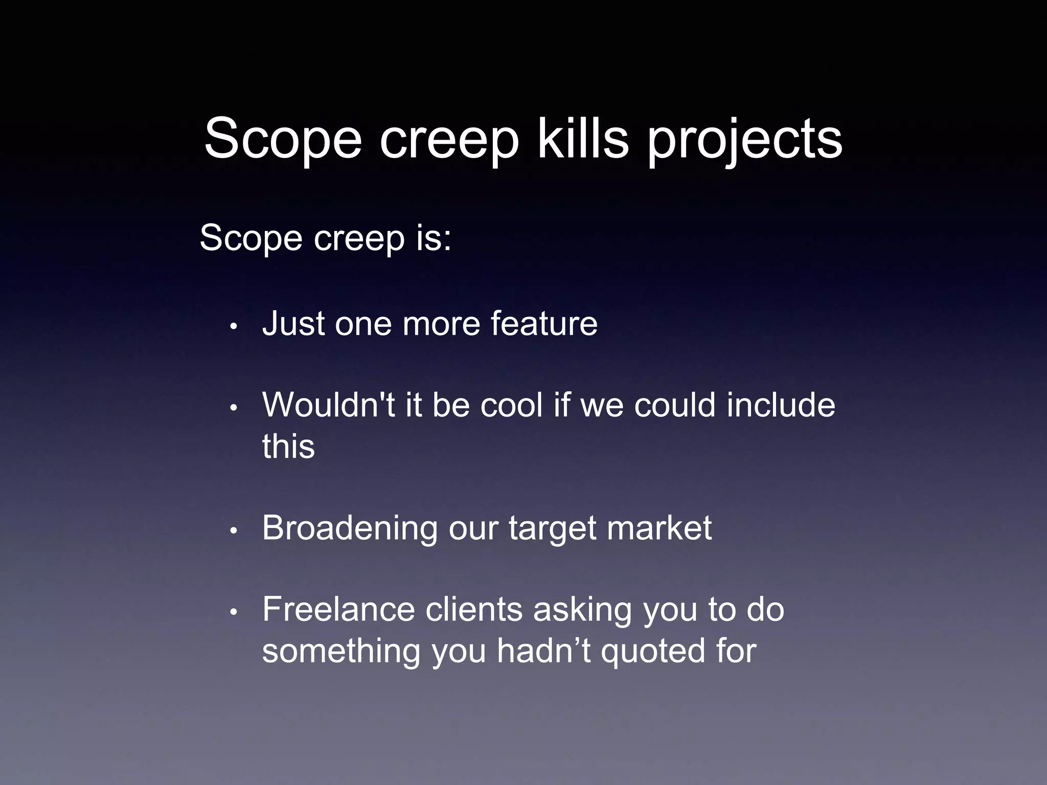 Scope creep kills projects
• Just one more feature
• Wouldn't it be cool if we could include
this
• Broadening our target market
• Freelance clients asking you to do
something you hadn’t quoted for
Scope creep is:
 