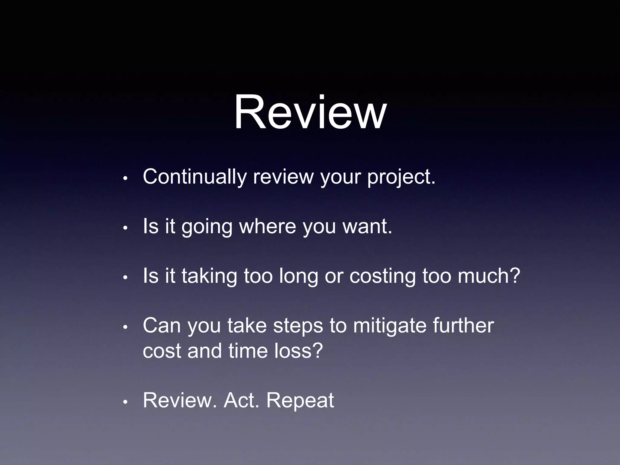 Review
• Continually review your project.
• Is it going where you want.
• Is it taking too long or costing too much?
• Can you take steps to mitigate further
cost and time loss?
• Review. Act. Repeat
 