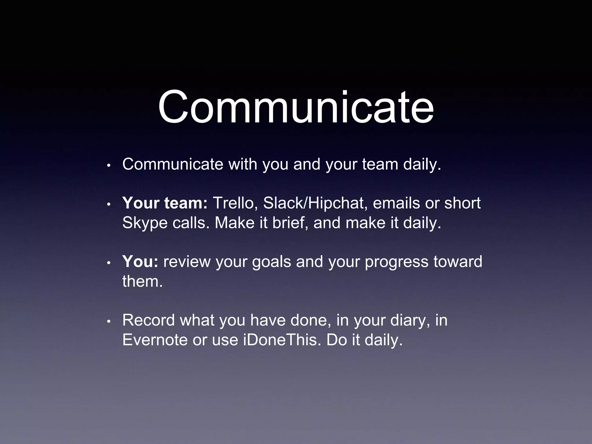 Communicate
• Communicate with you and your team daily.
• Your team: Trello, Slack/Hipchat, emails or short
Skype calls. Make it brief, and make it daily.
• You: review your goals and your progress toward
them.
• Record what you have done, in your diary, in
Evernote or use iDoneThis. Do it daily.
 