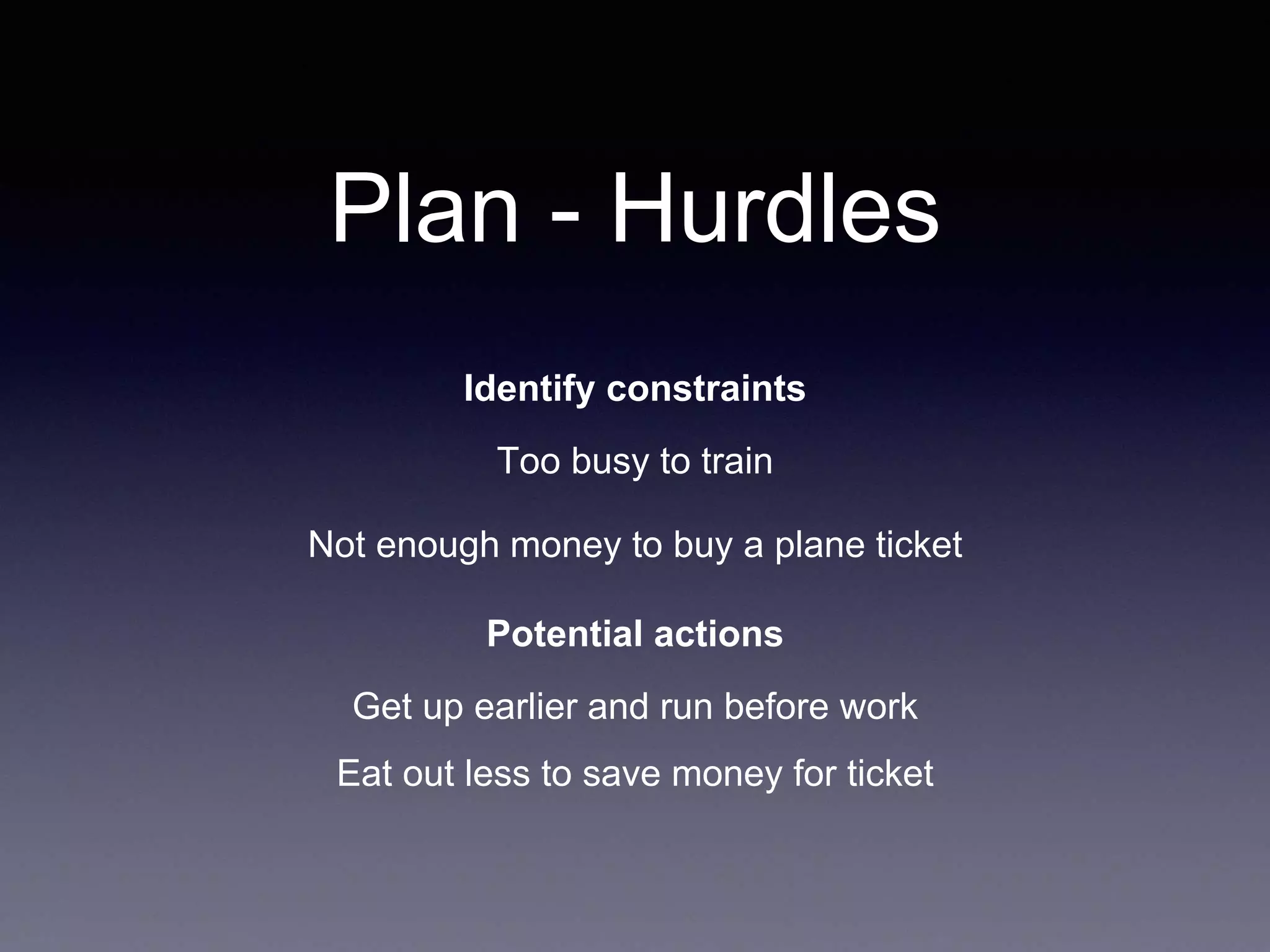 Plan - Hurdles
Identify constraints
Too busy to train
Not enough money to buy a plane ticket
Potential actions
Get up earlier and run before work
Eat out less to save money for ticket
 