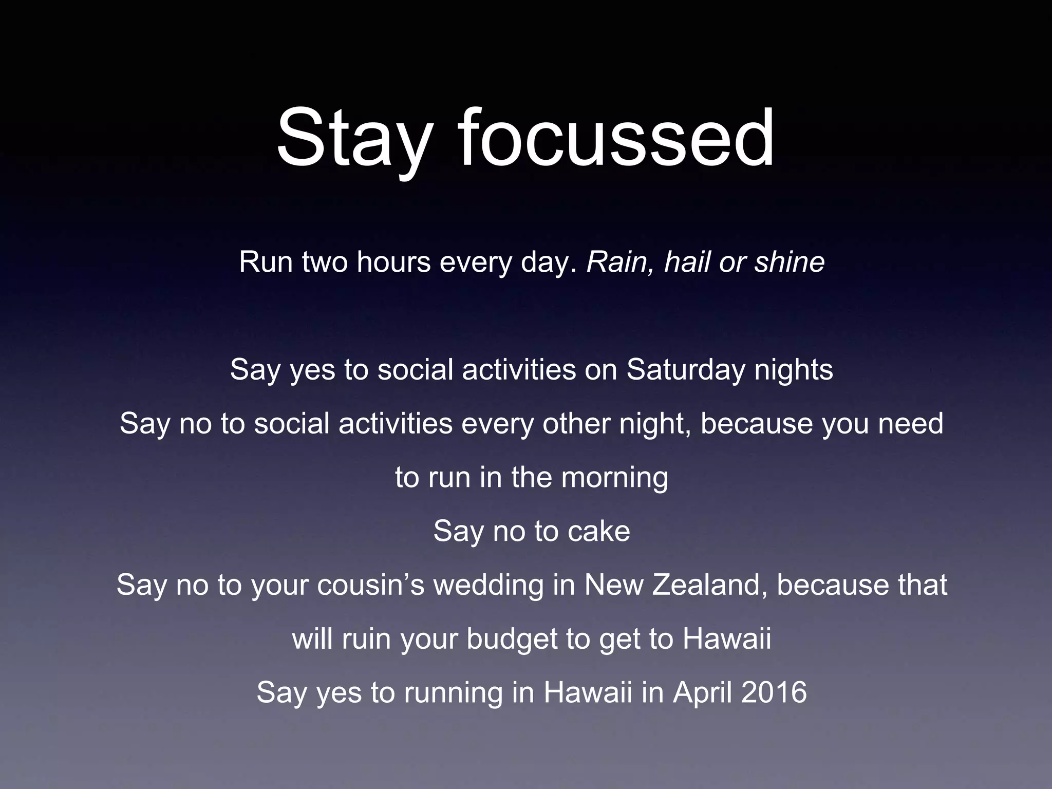 Stay focussed
Run two hours every day. Rain, hail or shine
Say yes to social activities on Saturday nights
Say no to social activities every other night, because you need
to run in the morning
Say no to cake
Say no to your cousin’s wedding in New Zealand, because that
will ruin your budget to get to Hawaii
Say yes to running in Hawaii in April 2016
 