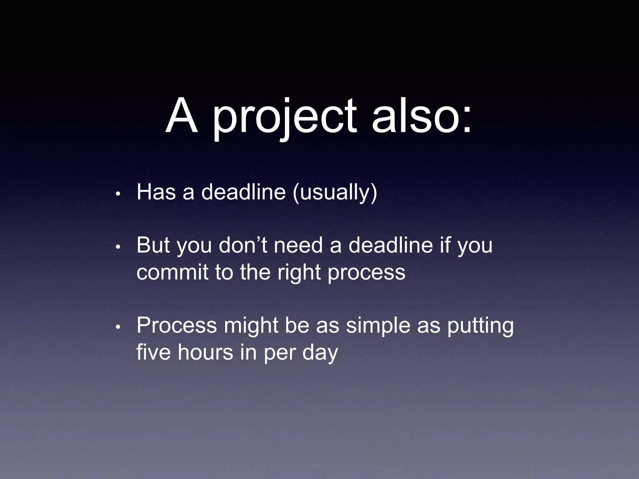 A project also:
• Has a deadline (usually)
• But you don’t need a deadline if you
commit to the right process
• Process might be as simple as putting
five hours in per day
 