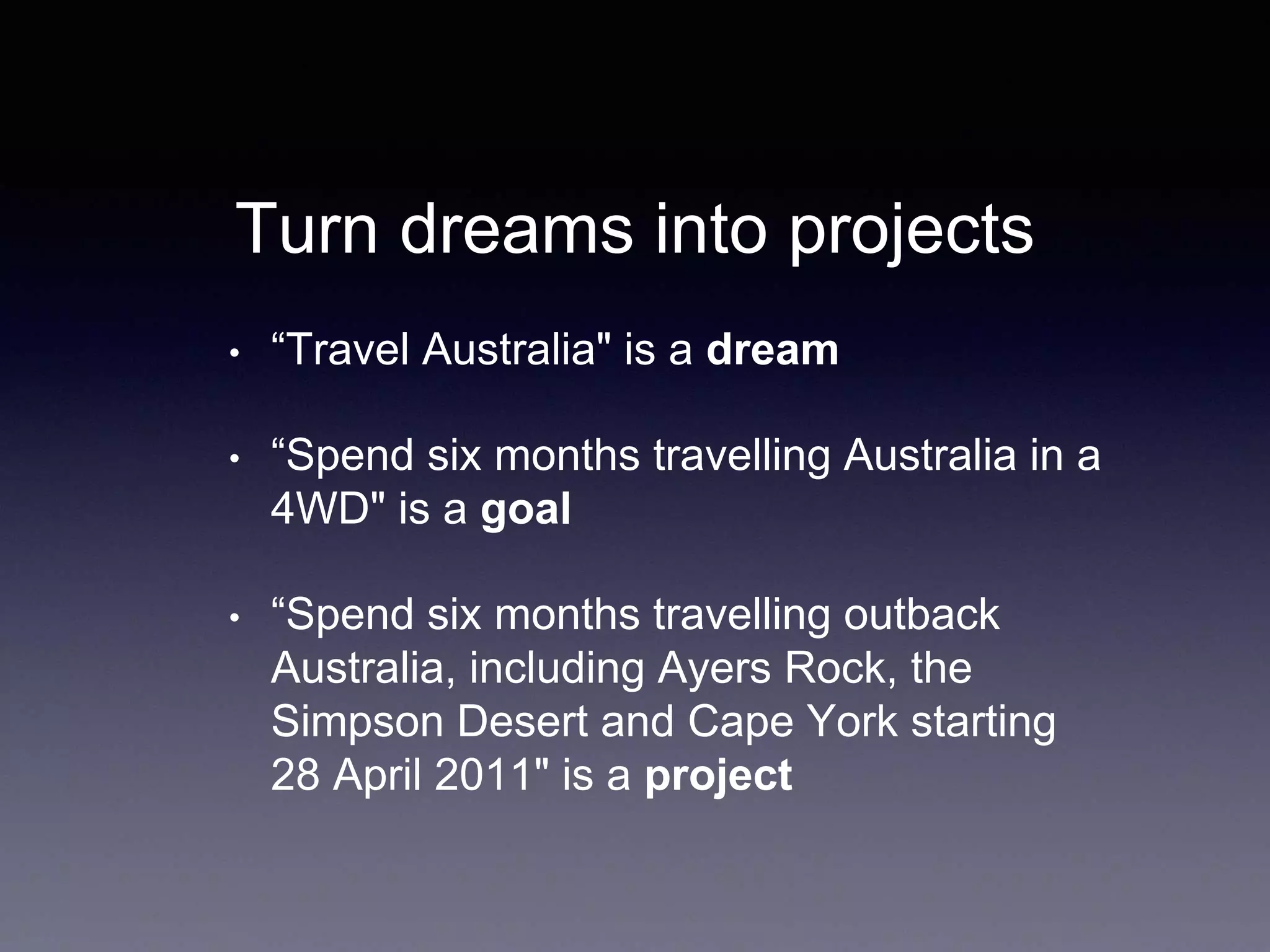 Turn dreams into projects
• “Travel Australia" is a dream
• “Spend six months travelling Australia in a
4WD" is a goal
• “Spend six months travelling outback
Australia, including Ayers Rock, the
Simpson Desert and Cape York starting
28 April 2011" is a project
 
