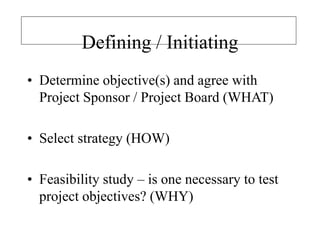 Defining / Initiating
• Determine objective(s) and agree with
Project Sponsor / Project Board (WHAT)
• Select strategy (HOW)
• Feasibility study – is one necessary to test
project objectives? (WHY)
 