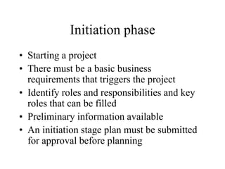 Initiation phase
• Starting a project
• There must be a basic business
requirements that triggers the project
• Identify roles and responsibilities and key
roles that can be filled
• Preliminary information available
• An initiation stage plan must be submitted
for approval before planning
 