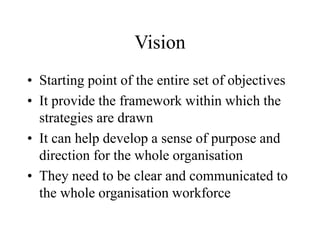 Vision
• Starting point of the entire set of objectives
• It provide the framework within which the
strategies are drawn
• It can help develop a sense of purpose and
direction for the whole organisation
• They need to be clear and communicated to
the whole organisation workforce
 