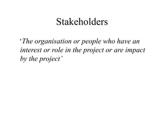 Stakeholders
‘The organisation or people who have an
interest or role in the project or are impact
by the project’
 
