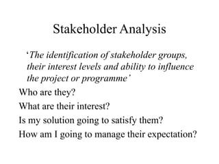 Stakeholder Analysis
‘The identification of stakeholder groups,
their interest levels and ability to influence
the project or programme’
Who are they?
What are their interest?
Is my solution going to satisfy them?
How am I going to manage their expectation?
 