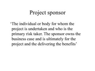 Project sponsor
‘The individual or body for whom the
project is undertaken and who is the
primary risk taker. The sponsor owns the
business case and is ultimately for the
project and the delivering the benefits’
 