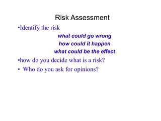 Risk Assessment
•Identify the risk
what could go wrong
how could it happen
what could be the effect
•how do you decide what is a risk?
• Who do you ask for opinions?
 