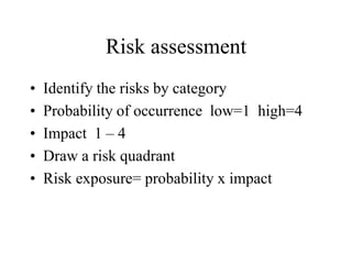 Risk assessment
• Identify the risks by category
• Probability of occurrence low=1 high=4
• Impact 1 – 4
• Draw a risk quadrant
• Risk exposure= probability x impact
 