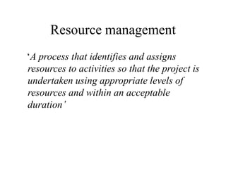 Resource management
‘A process that identifies and assigns
resources to activities so that the project is
undertaken using appropriate levels of
resources and within an acceptable
duration’
 