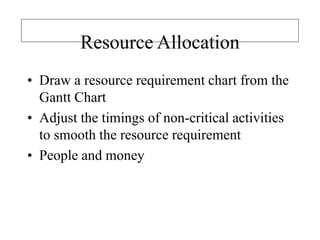 Resource Allocation
• Draw a resource requirement chart from the
Gantt Chart
• Adjust the timings of non-critical activities
to smooth the resource requirement
• People and money
 