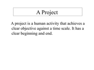 A Project
A project is a human activity that achieves a
clear objective against a time scale. It has a
clear beginning and end.
 