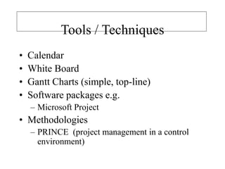 Tools / Techniques
• Calendar
• White Board
• Gantt Charts (simple, top-line)
• Software packages e.g.
– Microsoft Project
• Methodologies
– PRINCE (project management in a control
environment)
 