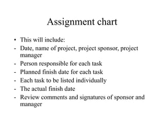 Assignment chart
• This will include:
- Date, name of project, project sponsor, project
manager
- Person responsible for each task
- Planned finish date for each task
- Each task to be listed individually
- The actual finish date
- Review comments and signatures of sponsor and
manager
 