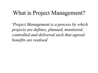 What is Project Management?
‘Project Management is a process by which
projects are defines, planned, monitored,
controlled and delivered such that agreed
benefits are realised
 
