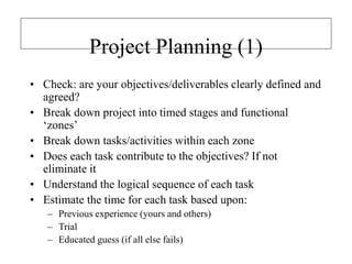 Project Planning (1)
• Check: are your objectives/deliverables clearly defined and
agreed?
• Break down project into timed stages and functional
‘zones’
• Break down tasks/activities within each zone
• Does each task contribute to the objectives? If not
eliminate it
• Understand the logical sequence of each task
• Estimate the time for each task based upon:
– Previous experience (yours and others)
– Trial
– Educated guess (if all else fails)
 