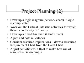 Project Planning (2)
• Draw up a logic diagram (network chart) if logic
is complicated
• Work out the Critical Path (the activities for which
there is no leeway or ‘float’)
• Draw up a timed bar chart (Gantt Chart)
• Agree and note milestones
• Consider resource implications – draw a Resource
Requirement Chart from the Gantt Chart
• Adjust activities with float to make best use of
resources (‘smoothing’)
 