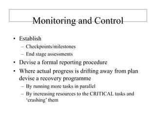 Monitoring and Control
• Establish
– Checkpoints/milestones
– End stage assessments
• Devise a formal reporting procedure
• Where actual progress is drifting away from plan
devise a recovery programme
– By running more tasks in parallel
– By increasing resources to the CRITICAL tasks and
‘crashing’ them
 