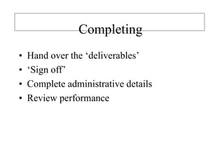 Completing
• Hand over the ‘deliverables’
• ‘Sign off’
• Complete administrative details
• Review performance
 