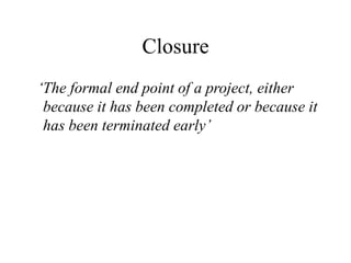Closure
‘The formal end point of a project, either
because it has been completed or because it
has been terminated early’
 