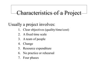 Characteristics of a Project
Usually a project involves:
1. Clear objectives (quality/time/cost)
2. A fixed time scale
3. A team of people
4. Change
5. Resource expenditure
6. No practice or rehearsal
7. Four phases
 