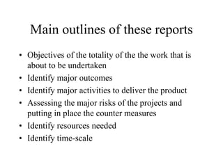 Main outlines of these reports
• Objectives of the totality of the the work that is
about to be undertaken
• Identify major outcomes
• Identify major activities to deliver the product
• Assessing the major risks of the projects and
putting in place the counter measures
• Identify resources needed
• Identify time-scale
 