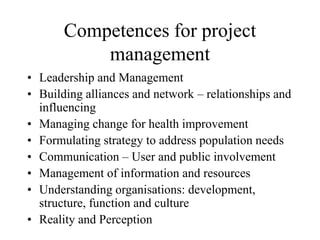 Competences for project
management
• Leadership and Management
• Building alliances and network – relationships and
influencing
• Managing change for health improvement
• Formulating strategy to address population needs
• Communication – User and public involvement
• Management of information and resources
• Understanding organisations: development,
structure, function and culture
• Reality and Perception
 