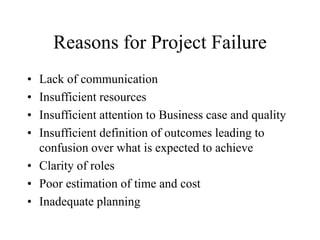 Reasons for Project Failure
• Lack of communication
• Insufficient resources
• Insufficient attention to Business case and quality
• Insufficient definition of outcomes leading to
confusion over what is expected to achieve
• Clarity of roles
• Poor estimation of time and cost
• Inadequate planning
 