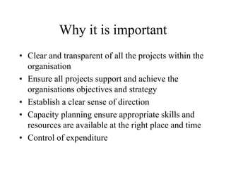 Why it is important
• Clear and transparent of all the projects within the
organisation
• Ensure all projects support and achieve the
organisations objectives and strategy
• Establish a clear sense of direction
• Capacity planning ensure appropriate skills and
resources are available at the right place and time
• Control of expenditure
 