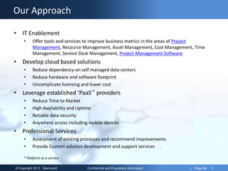 © Copyright 2013 Diamosoft Confidential and Proprietary Information | Page No. 4
Our Approach
• IT Enablement
• Offer tools and services to improve business metrics in the areas of Project
Management, Resource Management, Asset Management, Cost Management, Time
Management, Service Desk Management, Project Management Software.
• Develop cloud based solutions
• Reduce dependency on self managed data centers
• Reduce hardware and software footprint
• Uncomplicate licensing and lower cost
• Leverage established ‘PaaS’* providers
• Reduce Time to Market
• High Availability and Uptime
• Reliable data security
• Anywhere access including mobile devices
• Professional Services
• Assessment of existing processes and recommend improvements
• Provide Custom solution development and support services
* Platform as a service
 