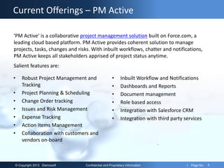 © Copyright 2013 Diamosoft Confidential and Proprietary Information | Page No. 5
Current Offerings – PM Active
• Robust Project Management and
Tracking
• Project Planning & Scheduling
• Change Order tracking
• Issues and Risk Management
• Expense Tracking
• Action Items Management
• Collaboration with customers and
vendors on-board
• Inbuilt Workflow and Notifications
• Dashboards and Reports
• Document management
• Role based access
• Integration with Salesforce CRM
• Integration with third party services
‘PM Active’ is a collaborative project management solution built on Force.com, a
leading cloud based platform. PM Active provides coherent solution to manage
projects, tasks, changes and risks. With inbuilt workflows, chatter and notifications,
PM Active keeps all stakeholders apprised of project status anytime.
Salient features are:
 