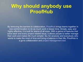 Why should anybody use
ProofHub
By removing the barriers to collaboration, ProofHub brings teams together in
one central location to do as much work in lesser time. Simple, easy and
highly effective, it is built for teams of all sizes. With a gamut of features that
solve each and every project related issue, it allows people to better manage
their work and makes life much simpler. So, for anybody and everybody who
wants to make the most of time and bring a balance in their life, ProofHub is
a go-to collaboration and project management tool.
 