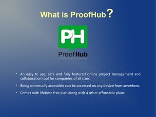 What is ProofHub?

An easy to use, safe and fully featured online project management and
collaboration tool for companies of all sizes.

Being universally accessible can be accessed on any device from anywhere.

Comes with lifetime free plan along with 4 other affordable plans.
 