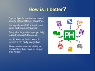 How is it better?

One tool performs the function of
several different tools, altogether.

It is equally useful for small, mid-
sized and large companies

Easy, simple, clutter free, yet fully
loaded with useful features.

Inbuilt features that does not
require a 3rd party integartion.

Allows customers the ability to
personalize their account as per
their needs.
 