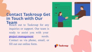 Contact Taskroup Get
in Touch with Our
Team
Reach out to Taskroup for any
inquiries or support. Our team is
ready to assist you with your
project management needs.
Contact us via phone, email, or
fill out our online form.
 