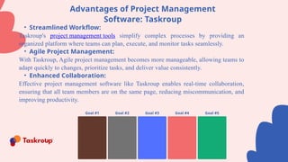 Goal #1 Goal #2 Goal #3 Goal #4 Goal #5
Advantages of Project Management
Software: Taskroup
• Streamlined Workflow:
Taskroup's project management tools simplify complex processes by providing an
organized platform where teams can plan, execute, and monitor tasks seamlessly.
• Agile Project Management:
With Taskroup, Agile project management becomes more manageable, allowing teams to
adapt quickly to changes, prioritize tasks, and deliver value consistently.
• Enhanced Collaboration:
Effective project management software like Taskroup enables real-time collaboration,
ensuring that all team members are on the same page, reducing miscommunication, and
improving productivity.
 