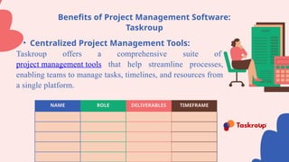 Benefits of Project Management Software:
Taskroup
• Centralized Project Management Tools:
Taskroup offers a comprehensive suite of
project management tools that help streamline processes,
enabling teams to manage tasks, timelines, and resources from
a single platform.
NAME ROLE DELIVERABLES TIMEFRAME
 