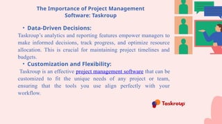 The Importance of Project Management
Software: Taskroup
• Data-Driven Decisions:
Taskroup’s analytics and reporting features empower managers to
make informed decisions, track progress, and optimize resource
allocation. This is crucial for maintaining project timelines and
budgets.
• Customization and Flexibility:
Taskroup is an effective project management software that can be
customized to fit the unique needs of any project or team,
ensuring that the tools you use align perfectly with your
workflow.
 