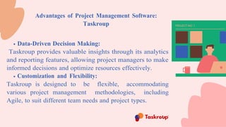 Advantages of Project Management Software:
Taskroup
Data-Driven Decision Making:
Taskroup provides valuable insights through its analytics
and reporting features, allowing project managers to make
informed decisions and optimize resources effectively.
Customization and Flexibility:
Taskroup is designed to be flexible, accommodating
various project management methodologies, including
Agile, to suit different team needs and project types.
 