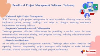 Benefits of Project Management Software: Taskroup
Enhanced Agile Project Management:
With Taskroup, Agile project management is more accessible, allowing teams to easily
implement sprints, manage backlogs, and adapt to changes, ensuring continuous
improvement and timely delivery.
Improved Communication and Collaboration:
Taskroup promotes effective collaboration by providing a unified space for team
communication, document sharing, and progress tracking, reducing miscommunication
and enhancing team productivity.
Data-Driven Decisions:
As an effective project management software, Taskroup offers robust analytics and
reporting features, empowering project managers with insights to make informed
decisions, allocate resources wisely, and track project performance.
 