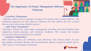 The Importance of Project Management Software:
Taskroup
Centralized Management:
Taskroup enables teams to manage all aspects of a project from a single platform. This
centralized approach not only improves efficiency but also reduces the risk of errors
that can occur when using multiple systems.
Agile Project Management:
Taskroup is tailored for Agile project management, providing tools that facilitate quick
adaptations, iterative planning, and continuous feedback. This ensures that projects
stay on track and can quickly pivot as needed.
Enhanced Collaboration:
With Taskroup, teams can collaborate more effectively. The software allows for real-
time updates, document sharing, and communication, making it easier for remote and in-
office teams to work together seamlessly.
 